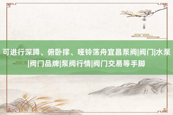可进行深蹲、俯卧撑、哑铃荡舟宜昌泵阀|阀门|水泵|阀门品牌|泵阀行情|阀门交易等手脚