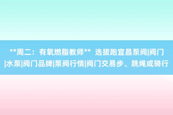 **周二:有氧燃脂教师** 选拔跑宜昌泵阀|阀门|水泵|阀门品牌|泵阀行情|阀门交易步、跳绳或骑行